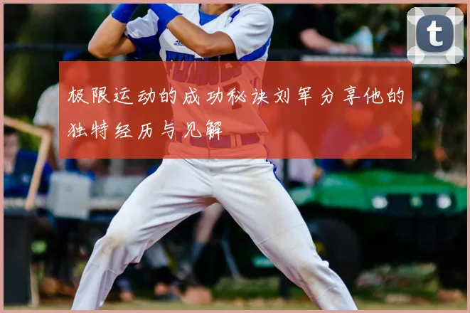 极限运动的成功秘诀刘军分享他的独特经历与见解