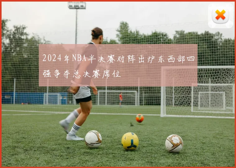 2024年NBA半决赛对阵出炉东西部四强争夺总决赛席位