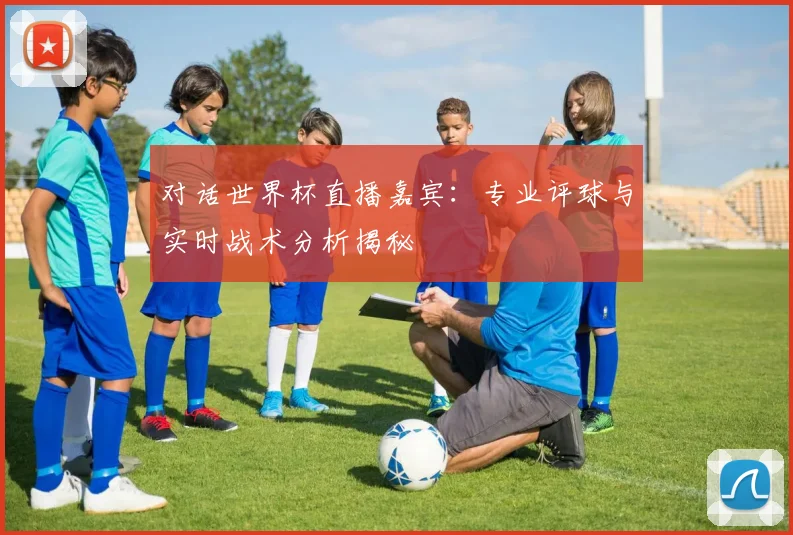 对话世界杯直播嘉宾:专业评球与实时战术分析揭秘