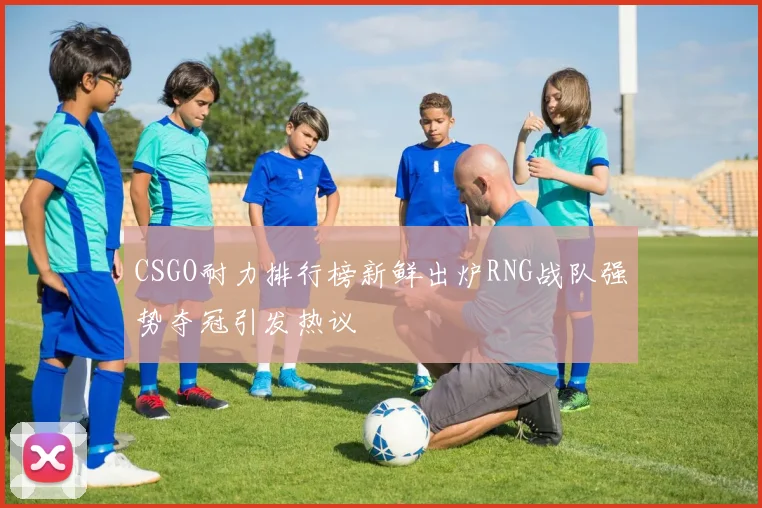 CSGO耐力排行榜新鲜出炉RNG战队强势夺冠引发热议