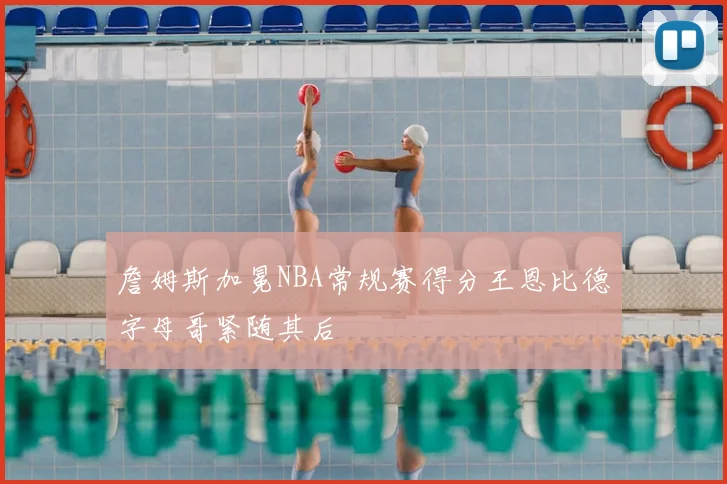 詹姆斯加冕NBA常规赛得分王恩比德字母哥紧随其后