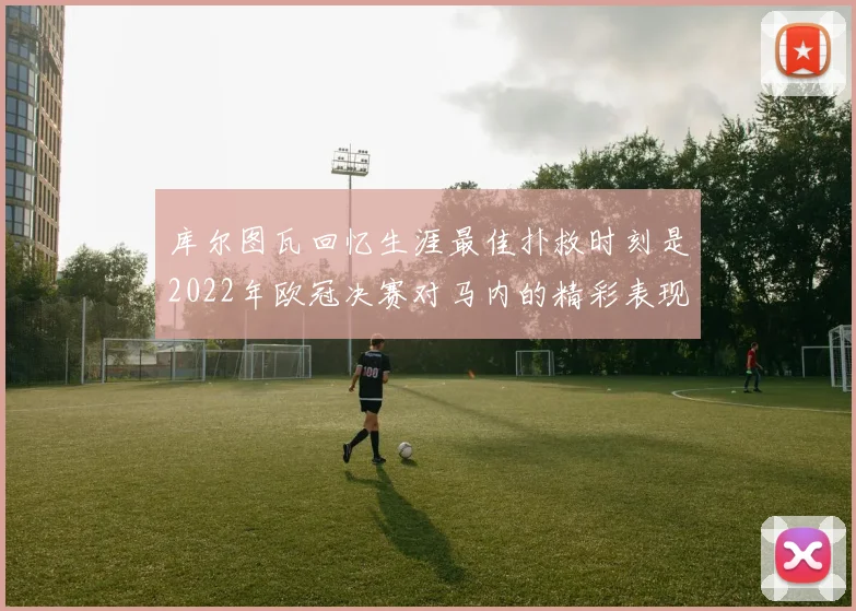 库尔图瓦回忆生涯最佳扑救时刻是2022年欧冠决赛对马内的精彩表现