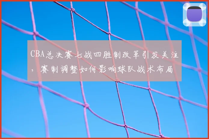 CBA总决赛七战四胜制改革引发关注，赛制调整如何影响球队战术布局