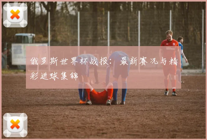 俄罗斯世界杯战报:最新赛况与精彩进球集锦