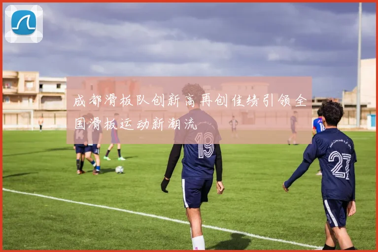 成都滑板队创新高再创佳绩引领全国滑板运动新潮流