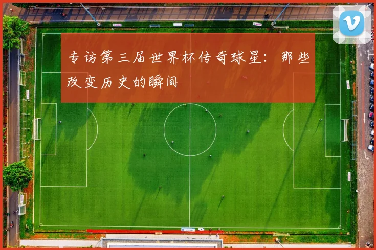 专访第三届世界杯传奇球星：那些改变历史的瞬间