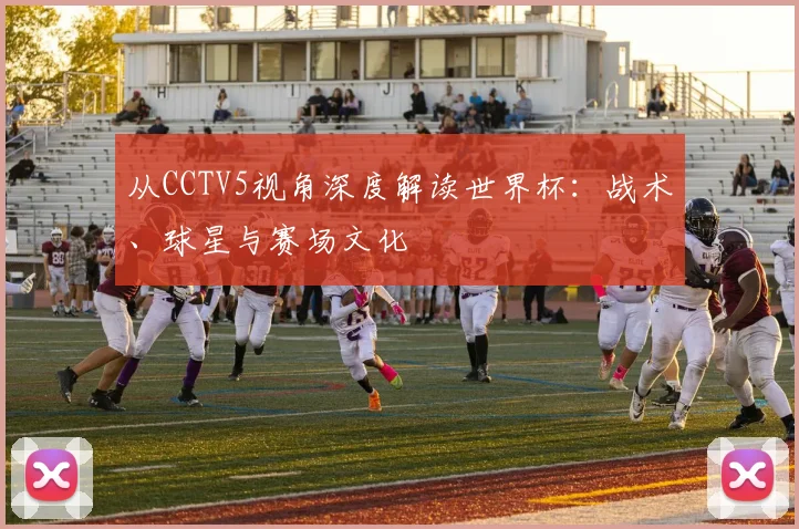 从CCTV5视角深度解读世界杯：战术、球星与赛场文化