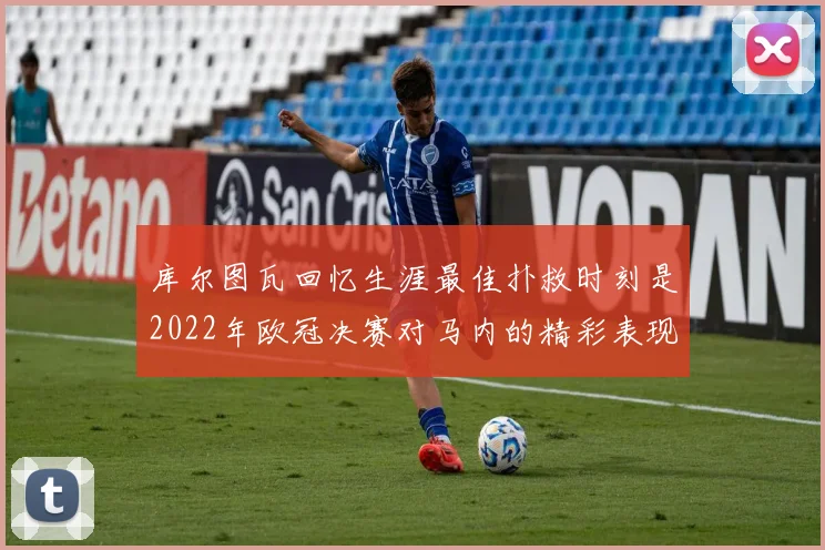 库尔图瓦回忆生涯最佳扑救时刻是2022年欧冠决赛对马内的精彩表现