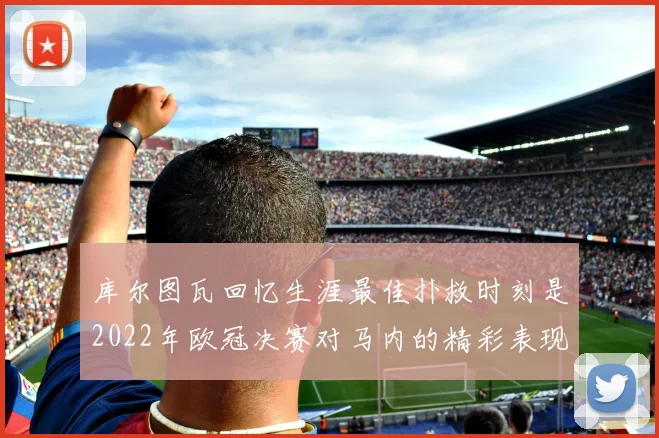 库尔图瓦回忆生涯最佳扑救时刻是2022年欧冠决赛对马内的精彩表现
