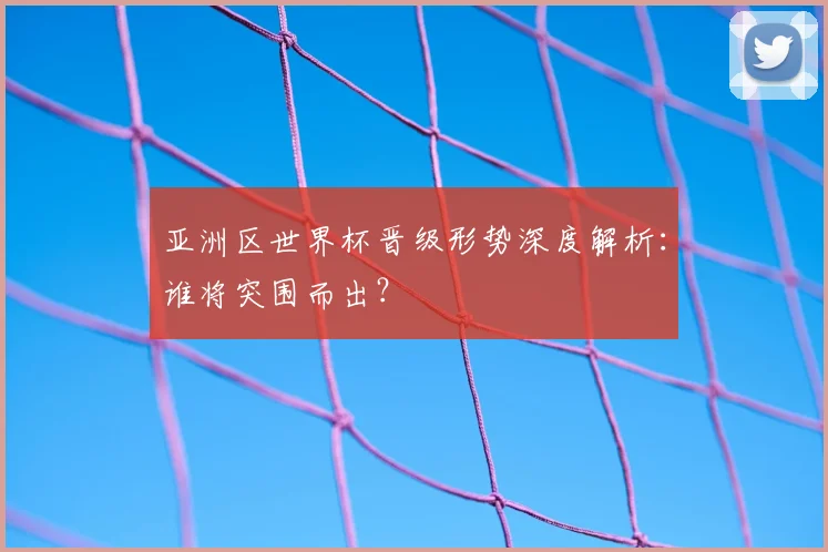 亚洲区世界杯晋级形势深度解析：谁将突围而出？