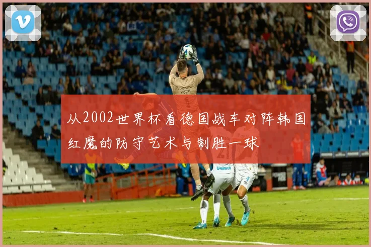 从2002世界杯看德国战车对阵韩国红魔的防守艺术与制胜一球