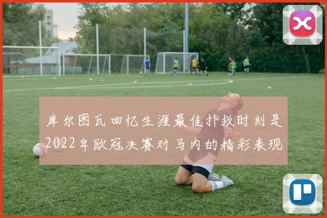 库尔图瓦回忆生涯最佳扑救时刻是2022年欧冠决赛对马内的精彩表现