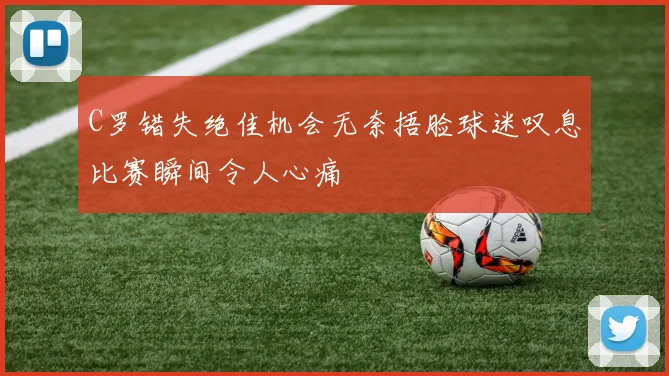 C罗错失绝佳机会无奈捂脸球迷叹息比赛瞬间令人心痛