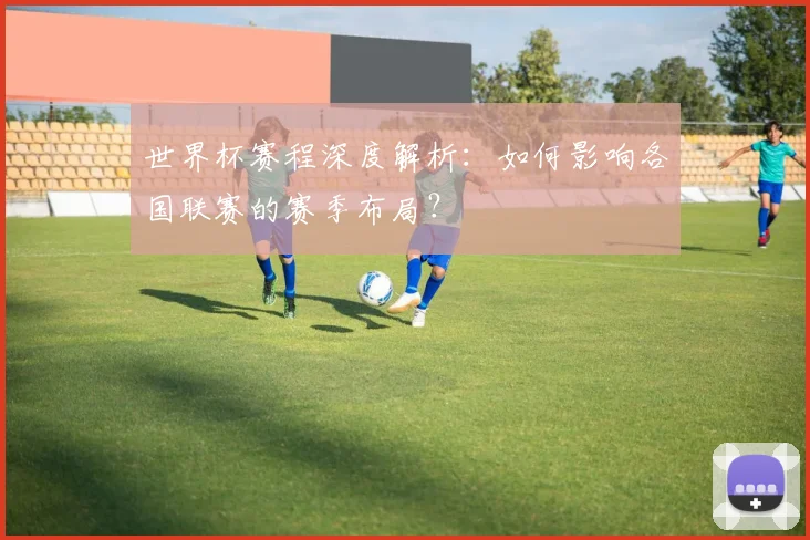 世界杯赛程深度解析：如何影响各国联赛的赛季布局？