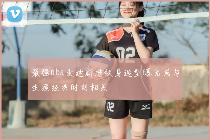 最强nba麦迪新增纹身造型曝光或与生涯经典时刻相关