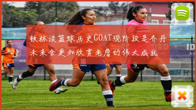 铁林谈篮球历史GOAT现阶段是乔丹未来会更加欣赏老詹的伟大成就