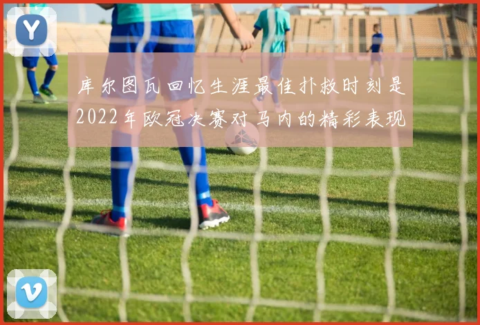 库尔图瓦回忆生涯最佳扑救时刻是2022年欧冠决赛对马内的精彩表现