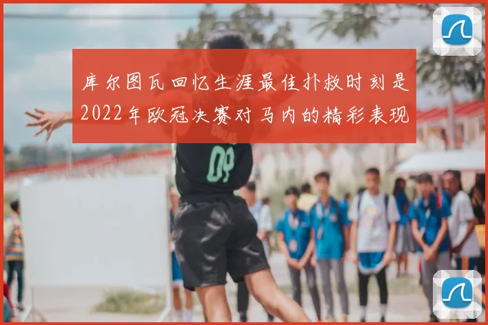 库尔图瓦回忆生涯最佳扑救时刻是2022年欧冠决赛对马内的精彩表现