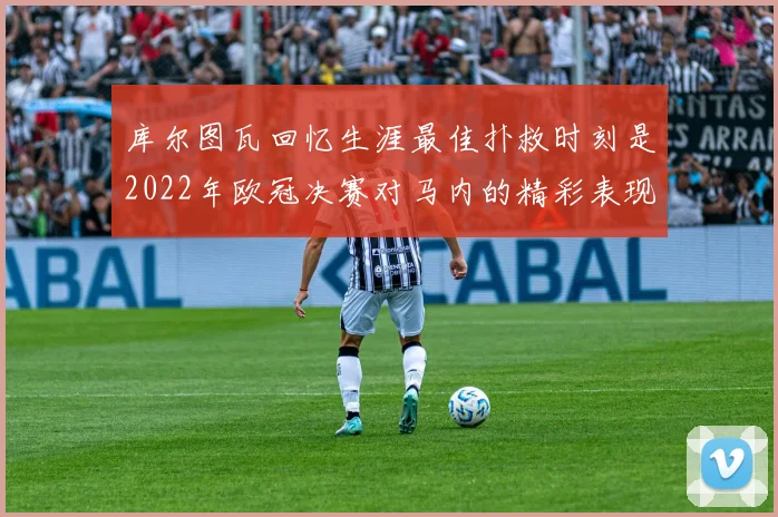 库尔图瓦回忆生涯最佳扑救时刻是2022年欧冠决赛对马内的精彩表现