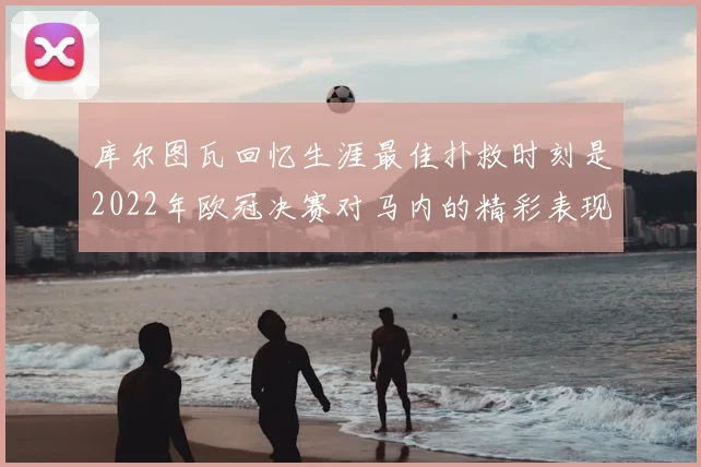 库尔图瓦回忆生涯最佳扑救时刻是2022年欧冠决赛对马内的精彩表现