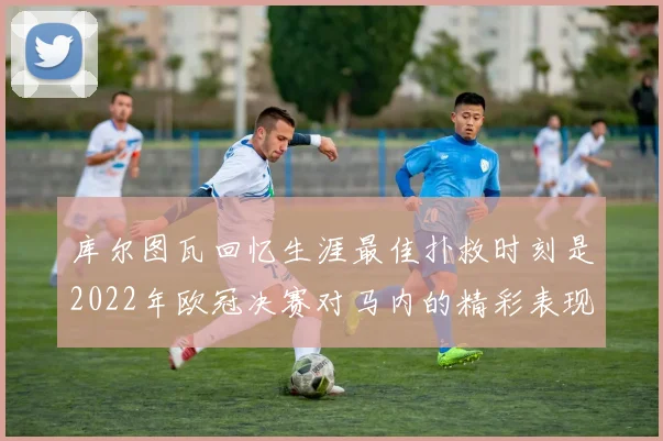 库尔图瓦回忆生涯最佳扑救时刻是2022年欧冠决赛对马内的精彩表现