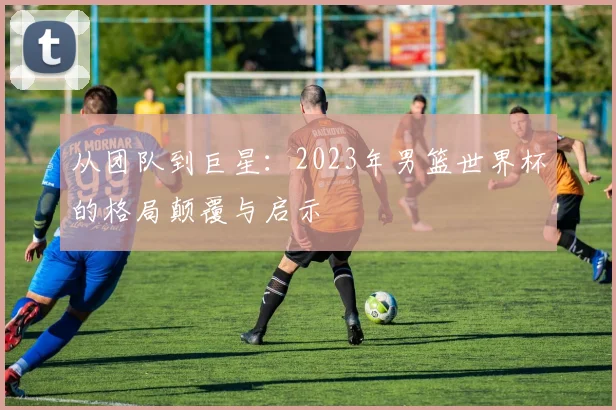 从团队到巨星：2023年男篮世界杯的格局颠覆与启示