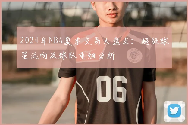 2024年NBA夏季交易大盘点：超级球星流向及球队重组分析