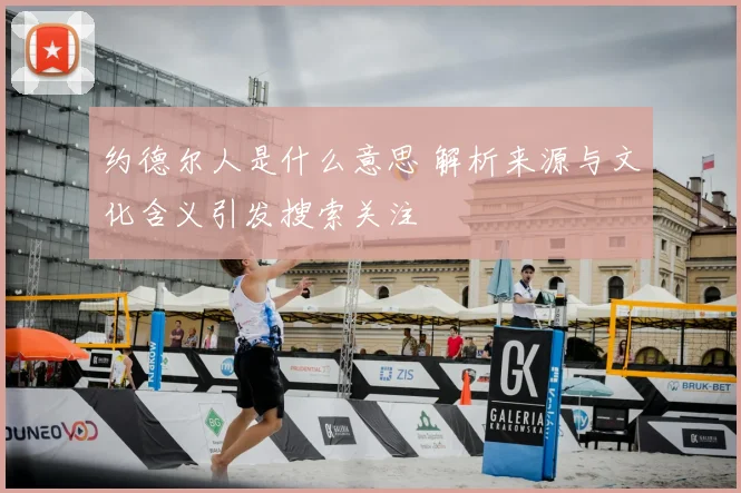 约德尔人是什么意思 解析来源与文化含义引发搜索关注