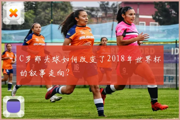 C罗那头球如何改变了2018年世界杯的叙事走向?