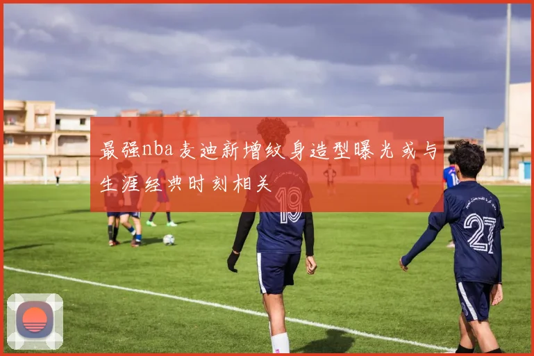 最强nba麦迪新增纹身造型曝光或与生涯经典时刻相关