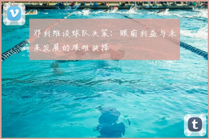 邓利维谈球队决策:眼前利益与未来发展的艰难抉择