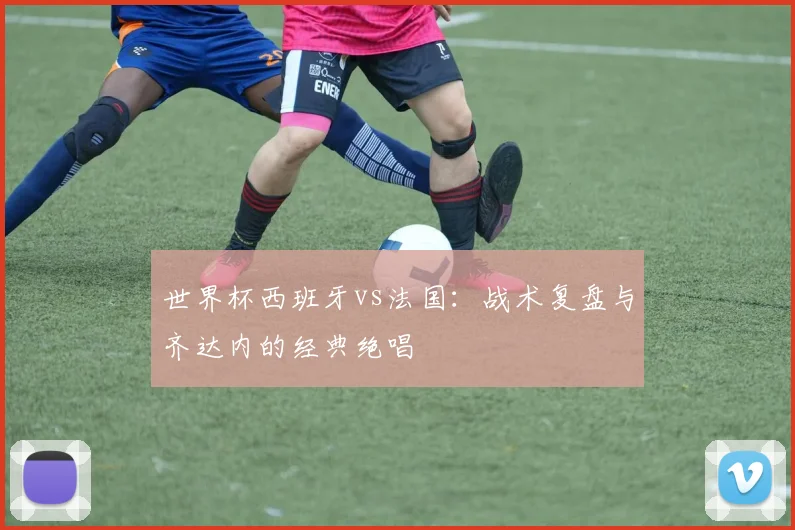 世界杯西班牙vs法国:战术复盘与齐达内的经典绝唱