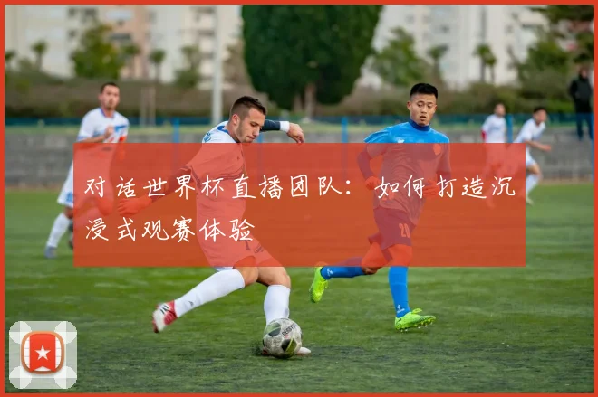 对话世界杯直播团队:如何打造沉浸式观赛体验