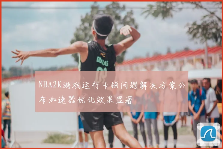 NBA2K游戏运行卡顿问题解决方案公布加速器优化效果显著