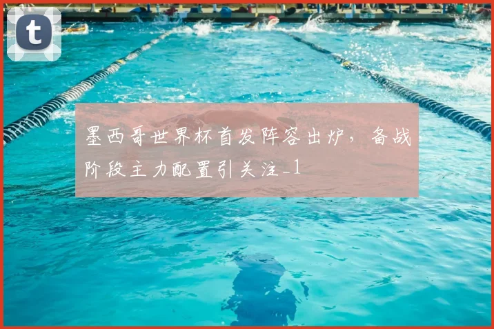 墨西哥世界杯首发阵容出炉,备战阶段主力配置引关注_1