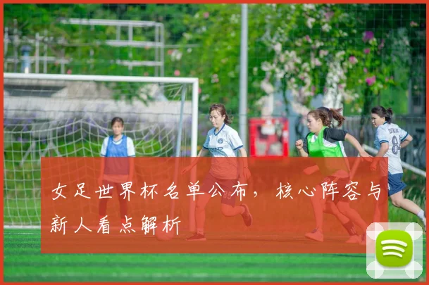 女足世界杯名单公布，核心阵容与新人看点解析