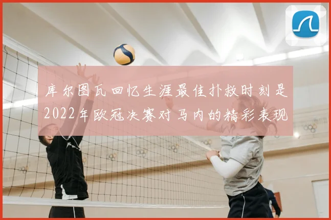 库尔图瓦回忆生涯最佳扑救时刻是2022年欧冠决赛对马内的精彩表现