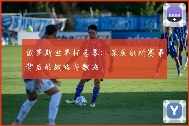俄罗斯世界杯落幕:深度剖析赛事背后的战略与数据