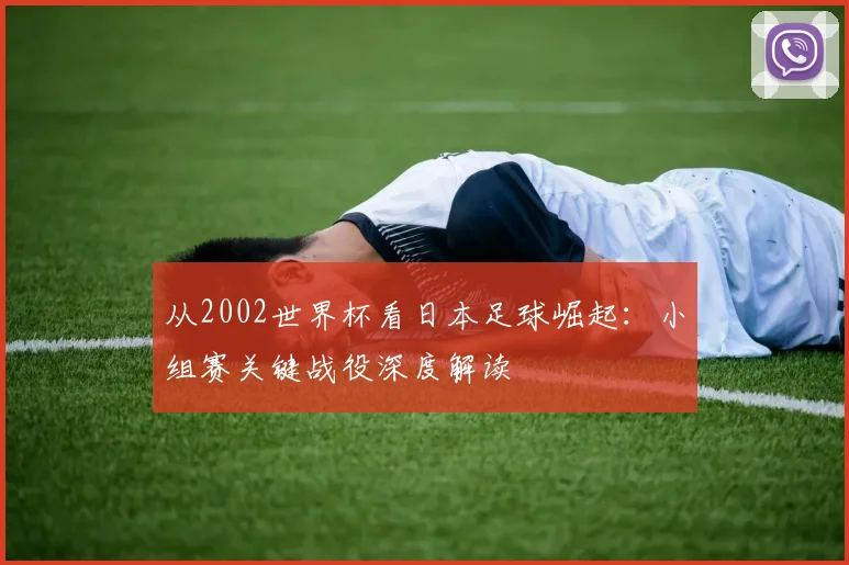 从2002世界杯看日本足球崛起:小组赛关键战役深度解读