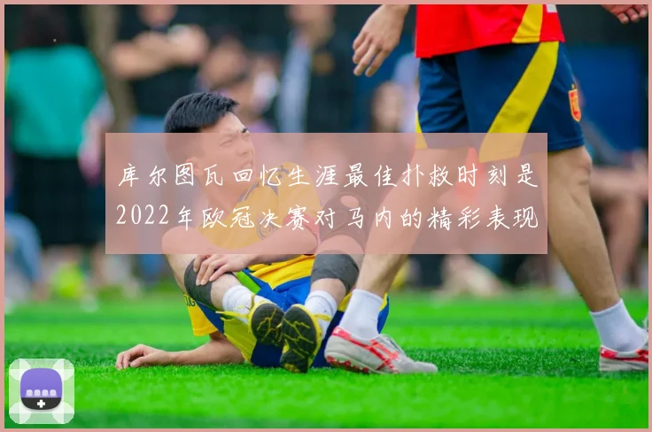 库尔图瓦回忆生涯最佳扑救时刻是2022年欧冠决赛对马内的精彩表现