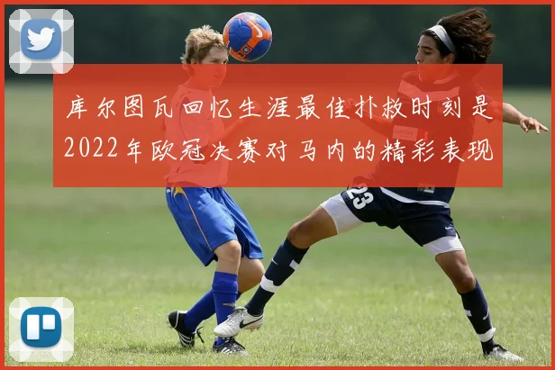 库尔图瓦回忆生涯最佳扑救时刻是2022年欧冠决赛对马内的精彩表现