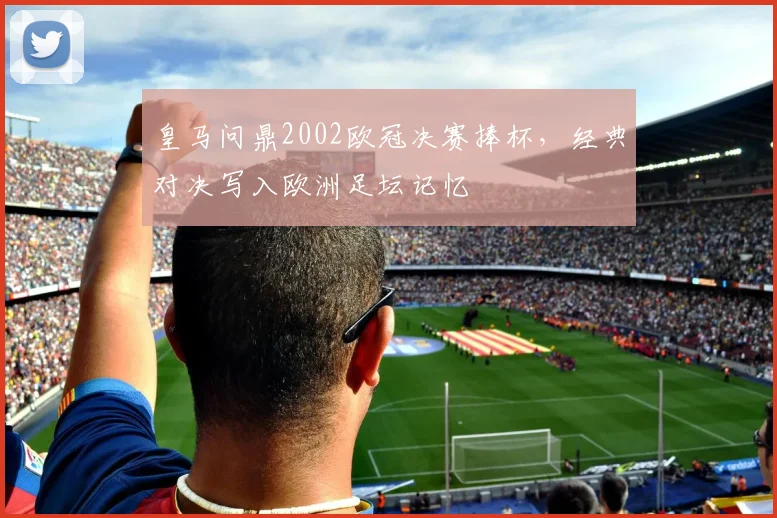 皇马问鼎2002欧冠决赛捧杯，经典对决写入欧洲足坛记忆