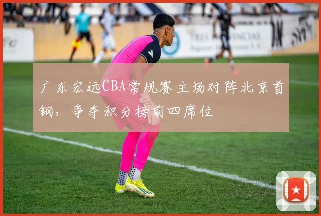 广东宏远CBA常规赛主场对阵北京首钢,争夺积分榜前四席位