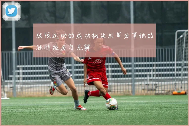 极限运动的成功秘诀刘军分享他的独特经历与见解
