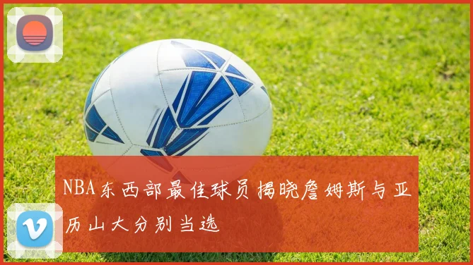 NBA东西部最佳球员揭晓詹姆斯与亚历山大分别当选