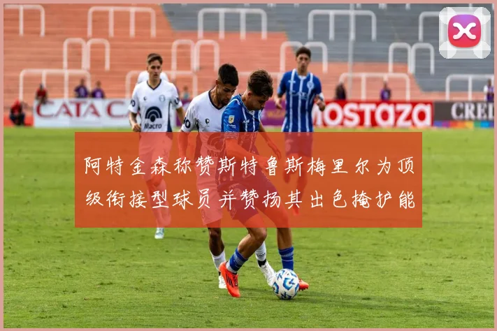 阿特金森称赞斯特鲁斯梅里尔为顶级衔接型球员并赞扬其出色掩护能力