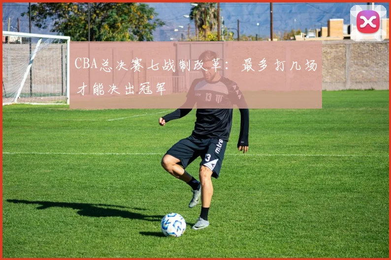 CBA总决赛七战制改革：最多打几场才能决出冠军