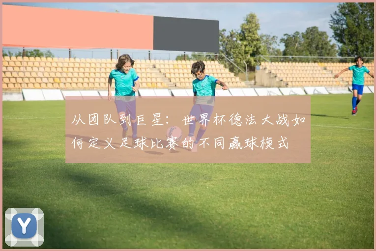 从团队到巨星:世界杯德法大战如何定义足球比赛的不同赢球模式