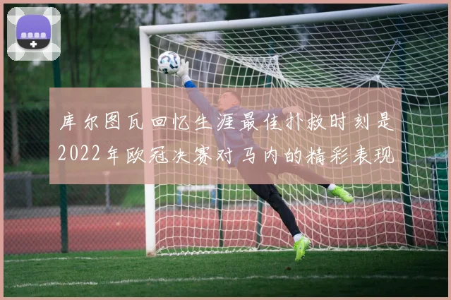 库尔图瓦回忆生涯最佳扑救时刻是2022年欧冠决赛对马内的精彩表现