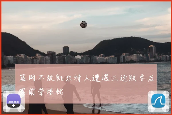 篮网不敌凯尔特人遭遇三连败季后赛前景堪忧